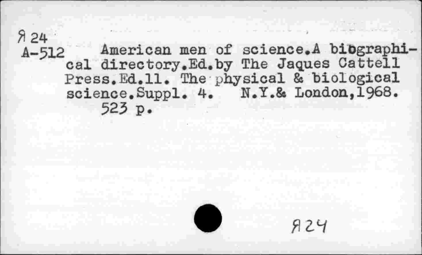 ﻿fl 24	'
A-512 American men of science.A biographical directory.Ed.by The Jaques Cattell Press.Ed.il. The physical & biological science.Suppl. 4.	N.Y.& London,1968.
525 p.